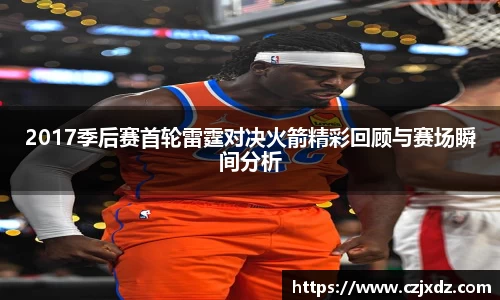 2017季后赛首轮雷霆对决火箭精彩回顾与赛场瞬间分析